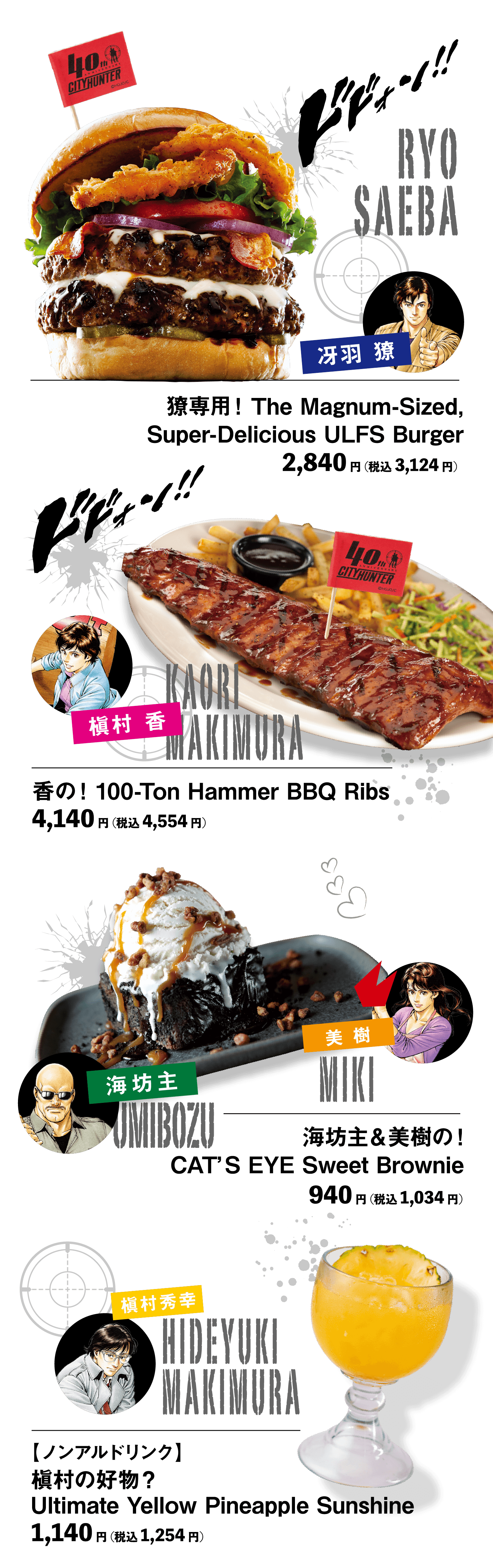 「冴羽 獠」獠専用！The Magnum-Sized,Super-Delicious ULFS Burger：2,840円（税込3,124円）
「槇村 香」香の！100-Ton Hammer BBQ Ribs：4,140円（税込4,554円）
「海坊主 ＆ 美樹」海坊主＆美樹の！CAT’S EYE Sweet Brownie ：940円（税込1,034円）
「槇村秀幸」【ノンアルドリンク】槇村の好物？Ultimate Yellow Pineapple Sunshine：1,140円（税込1,254円）